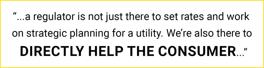 quote: "...a regulator is not just there to set rates and work on strategic planning for a utility. We're also there to directly help the consumer..."