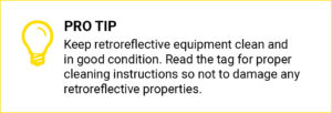Pro Tip: keep retroreflective equipment clean and in good condition. Read the tag for proper cleaning instructions so not to damage any retroreflective properties.