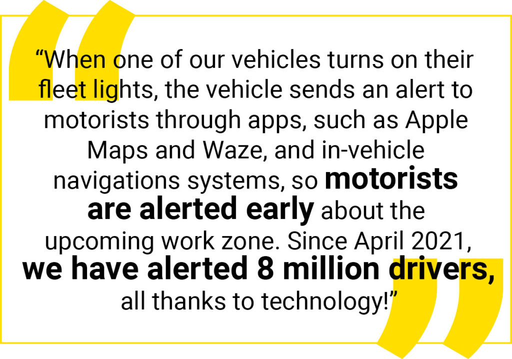 Quote graphic: “When one of our vehicles turns on their fleet lights, the vehicle sends an alert to motorists through apps, such as Apple Maps and Waze, and in-vehicle 
navigations systems, so motorists are alerted early about the upcoming work zone. Since April 2021, we have alerted 8 million drivers, all thanks to technology!”