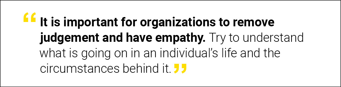 “It is important for organizations to remove judgement and have empathy. Try to understand what is going on in an individual’s life and the circumstances behind it.”
