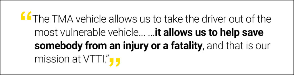 “The TMA vehicle allows us to take the driver out of the most vulnerable vehicle and most likely to be struck in a work zone environment, improving safety. We are fond of this project because it allows us to help save somebody from an injury or a fatality, and that is our mission at VTTI.”