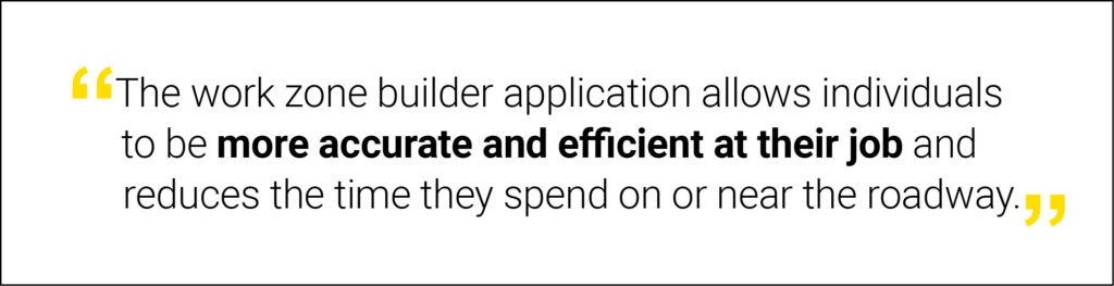 “The work zone builder application allows individuals to be more accurate and efficient at their job and reduces the time they spend on or near the roadway trying to set up work zones properly, improving safety.”  