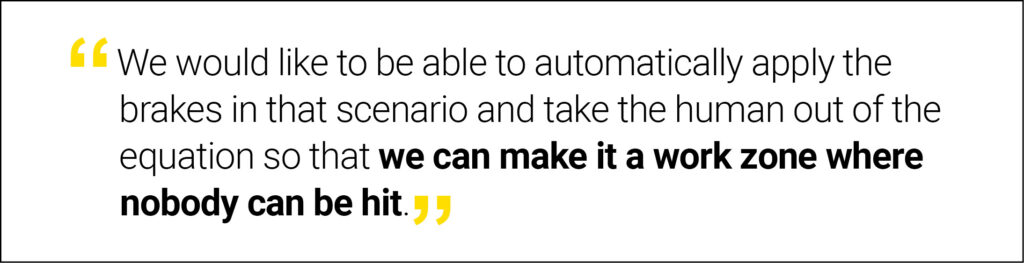 "We would like to be able to automatically apply the brakes in that scenario and take the human out of the equation so that we can make it a work zone where nobody can be hit.”