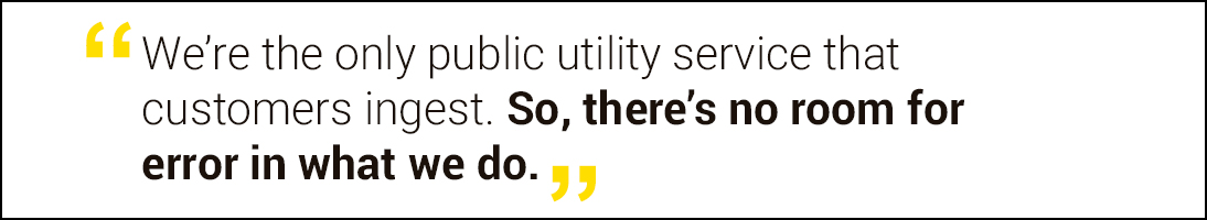 We're the only public utility service that customers ingest. So, there's no room for error in what we do.