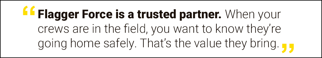 Flagger Force is a trusted partner. When your crews are in the field, you want to know they're going home safely. That's the value they bring.
