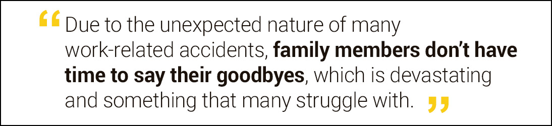 Due to the unexpected nature of many work-related accidents, family members don’t have time to say their goodbyes, which is devastating and something that many struggle with.